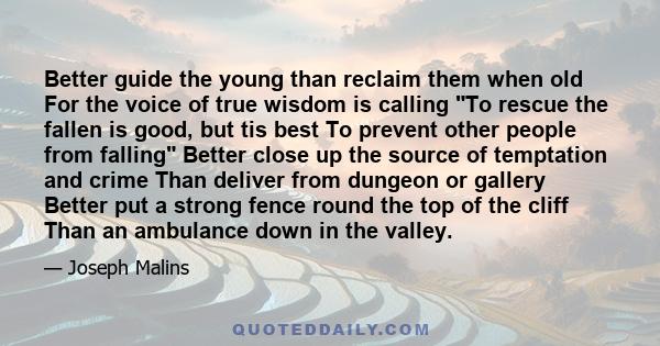 Better guide the young than reclaim them when old For the voice of true wisdom is calling To rescue the fallen is good, but tis best To prevent other people from falling Better close up the source of temptation and