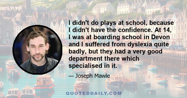 I didn't do plays at school, because I didn't have the confidence. At 14, I was at boarding school in Devon and I suffered from dyslexia quite badly, but they had a very good department there which specialised in it.