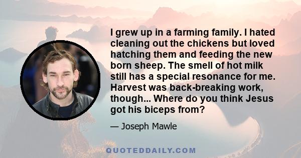 I grew up in a farming family. I hated cleaning out the chickens but loved hatching them and feeding the new born sheep. The smell of hot milk still has a special resonance for me. Harvest was back-breaking work,