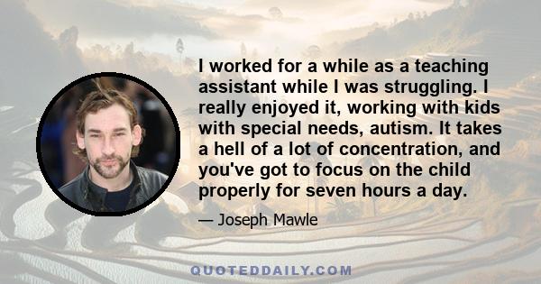 I worked for a while as a teaching assistant while I was struggling. I really enjoyed it, working with kids with special needs, autism. It takes a hell of a lot of concentration, and you've got to focus on the child