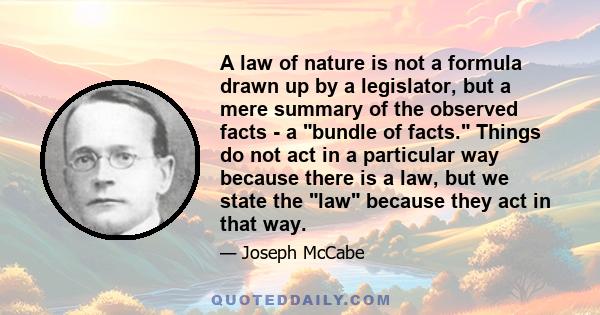 A law of nature is not a formula drawn up by a legislator, but a mere summary of the observed facts - a bundle of facts. Things do not act in a particular way because there is a law, but we state the law because they