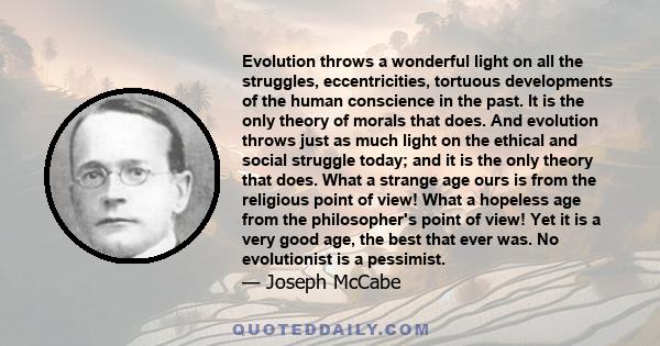 Evolution throws a wonderful light on all the struggles, eccentricities, tortuous developments of the human conscience in the past. It is the only theory of morals that does. And evolution throws just as much light on