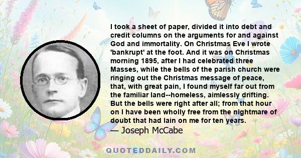 I took a sheet of paper, divided it into debt and credit columns on the arguments for and against God and immortality. On Christmas Eve I wrote 'bankrupt' at the foot. And it was on Christmas morning 1895, after I had