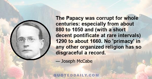 The Papacy was corrupt for whole centuries: especially from about 880 to 1050 and (with a short decent pontificate at rare intervals) 1290 to about 1660. No 'primacy' in any other organized religion has so disgraceful a 