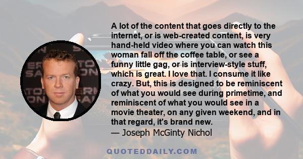 A lot of the content that goes directly to the internet, or is web-created content, is very hand-held video where you can watch this woman fall off the coffee table, or see a funny little gag, or is interview-style