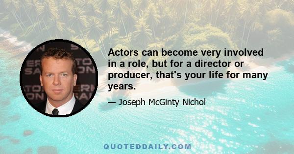 Actors can become very involved in a role, but for a director or producer, that's your life for many years.