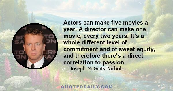 Actors can make five movies a year. A director can make one movie, every two years. It's a whole different level of commitment and of sweat equity, and therefore there's a direct correlation to passion.