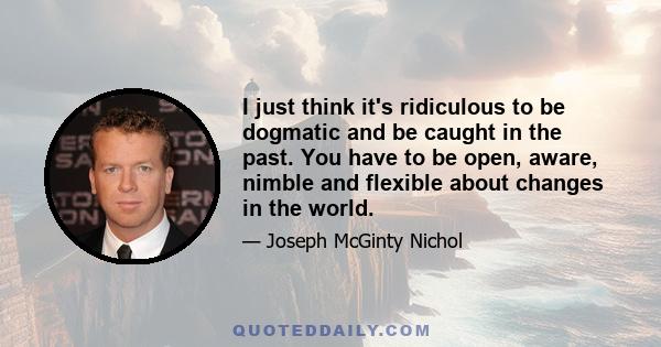 I just think it's ridiculous to be dogmatic and be caught in the past. You have to be open, aware, nimble and flexible about changes in the world.