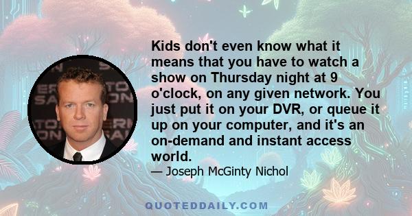 Kids don't even know what it means that you have to watch a show on Thursday night at 9 o'clock, on any given network. You just put it on your DVR, or queue it up on your computer, and it's an on-demand and instant