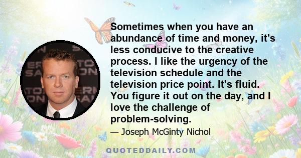 Sometimes when you have an abundance of time and money, it's less conducive to the creative process. I like the urgency of the television schedule and the television price point. It's fluid. You figure it out on the