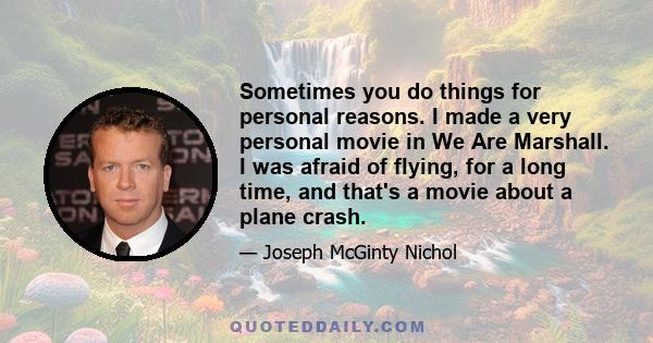 Sometimes you do things for personal reasons. I made a very personal movie in We Are Marshall. I was afraid of flying, for a long time, and that's a movie about a plane crash.