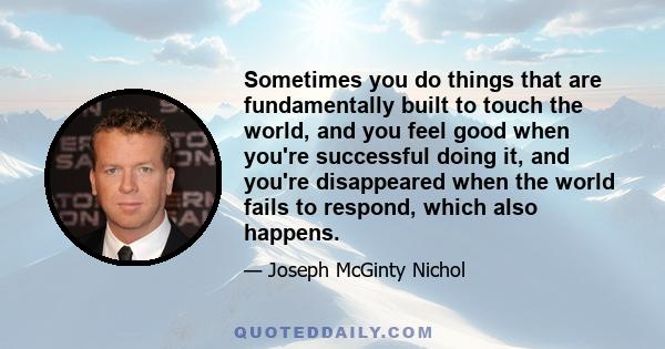 Sometimes you do things that are fundamentally built to touch the world, and you feel good when you're successful doing it, and you're disappeared when the world fails to respond, which also happens.