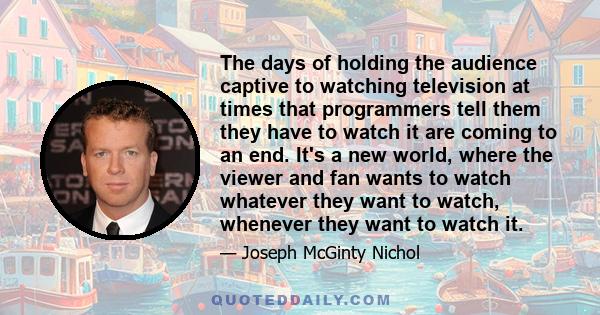 The days of holding the audience captive to watching television at times that programmers tell them they have to watch it are coming to an end. It's a new world, where the viewer and fan wants to watch whatever they