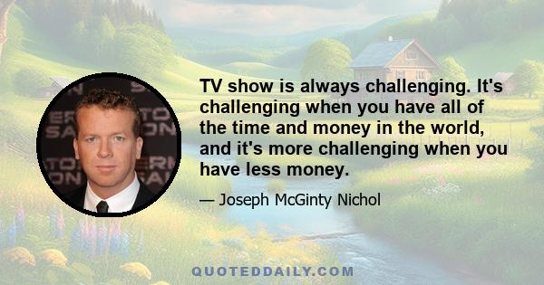 TV show is always challenging. It's challenging when you have all of the time and money in the world, and it's more challenging when you have less money.