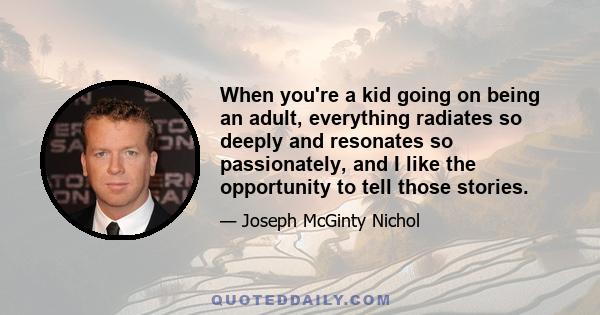 When you're a kid going on being an adult, everything radiates so deeply and resonates so passionately, and I like the opportunity to tell those stories.