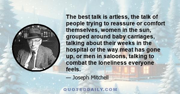 The best talk is artless, the talk of people trying to reassure or comfort themselves, women in the sun, grouped around baby carriages, talking about their weeks in the hospital or the way meat has gone up, or men in