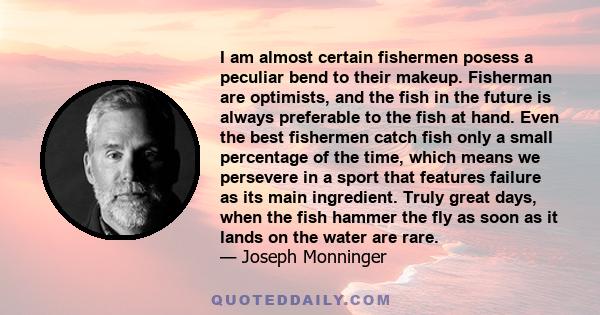 I am almost certain fishermen posess a peculiar bend to their makeup. Fisherman are optimists, and the fish in the future is always preferable to the fish at hand. Even the best fishermen catch fish only a small