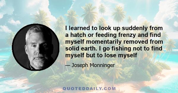 I learned to look up suddenly from a hatch or feeding frenzy and find myself momentarily removed from solid earth. I go fishing not to find myself but to lose myself