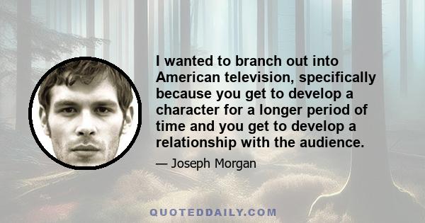 I wanted to branch out into American television, specifically because you get to develop a character for a longer period of time and you get to develop a relationship with the audience.