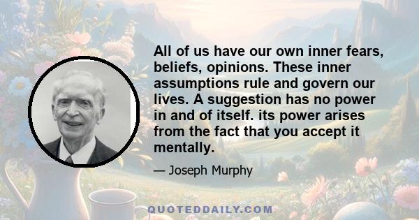 All of us have our own inner fears, beliefs, opinions. These inner assumptions rule and govern our lives. A suggestion has no power in and of itself. its power arises from the fact that you accept it mentally.