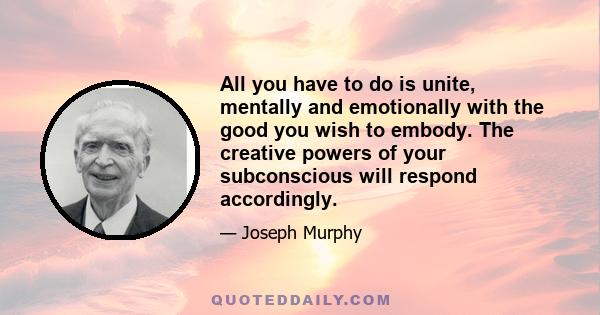 All you have to do is unite, mentally and emotionally with the good you wish to embody. The creative powers of your subconscious will respond accordingly.