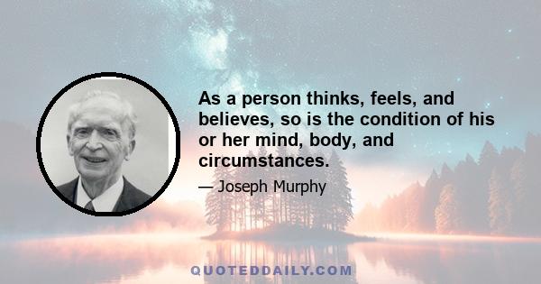 As a person thinks, feels, and believes, so is the condition of his or her mind, body, and circumstances.