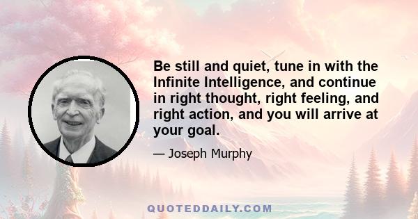 Be still and quiet, tune in with the Infinite Intelligence, and continue in right thought, right feeling, and right action, and you will arrive at your goal.