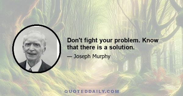 Don't fight your problem. Know that there is a solution.