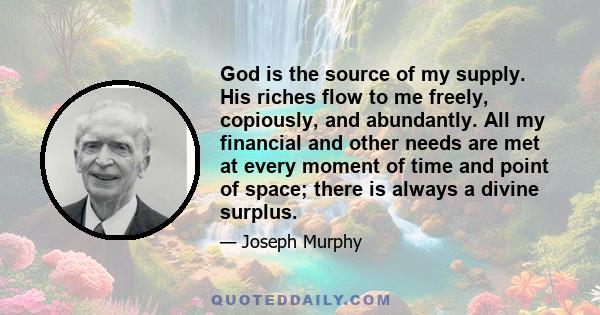 God is the source of my supply. His riches flow to me freely, copiously, and abundantly. All my financial and other needs are met at every moment of time and point of space; there is always a divine surplus.