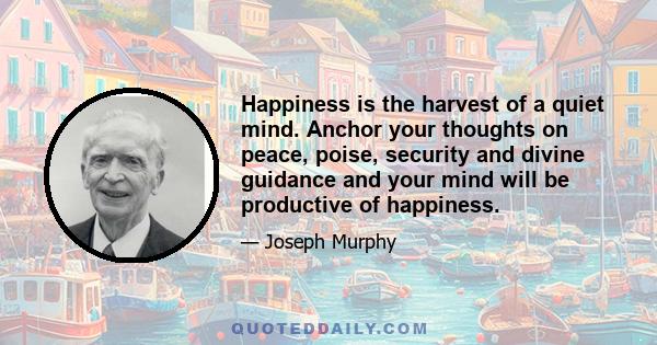 Happiness is the harvest of a quiet mind. Anchor your thoughts on peace, poise, security and divine guidance and your mind will be productive of happiness.