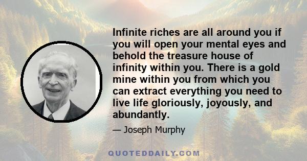 Infinite riches are all around you if you will open your mental eyes and behold the treasure house of infinity within you. There is a gold mine within you from which you can extract everything you need to live life