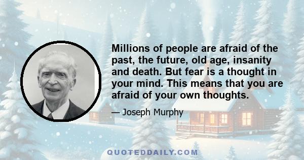 Millions of people are afraid of the past, the future, old age, insanity and death. But fear is a thought in your mind. This means that you are afraid of your own thoughts.