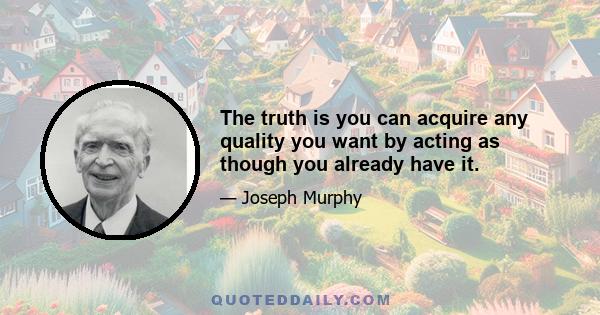 The truth is you can acquire any quality you want by acting as though you already have it.