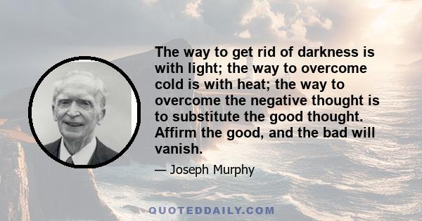 The way to get rid of darkness is with light; the way to overcome cold is with heat; the way to overcome the negative thought is to substitute the good thought. Affirm the good, and the bad will vanish.