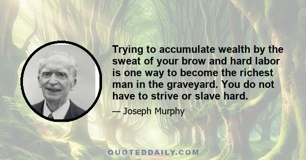 Trying to accumulate wealth by the sweat of your brow and hard labor is one way to become the richest man in the graveyard. You do not have to strive or slave hard.