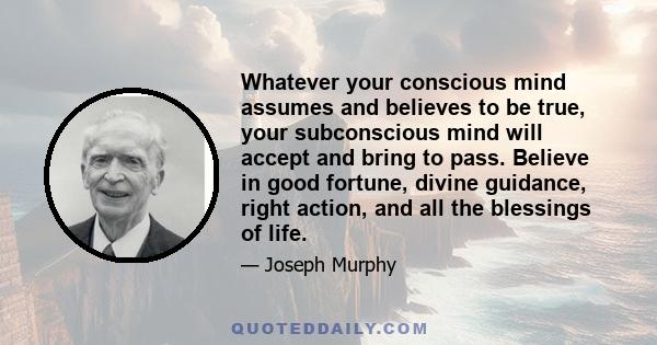 Whatever your conscious mind assumes and believes to be true, your subconscious mind will accept and bring to pass. Believe in good fortune, divine guidance, right action, and all the blessings of life.