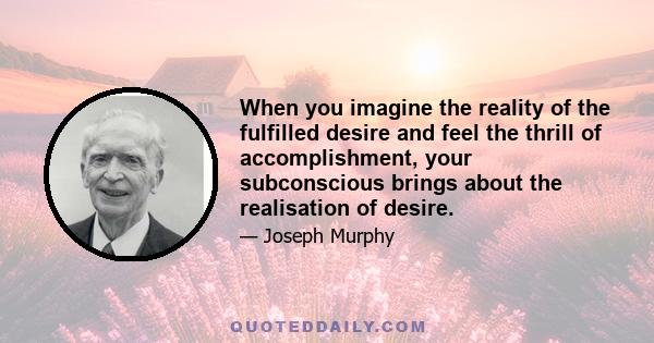 When you imagine the reality of the fulfilled desire and feel the thrill of accomplishment, your subconscious brings about the realisation of desire.