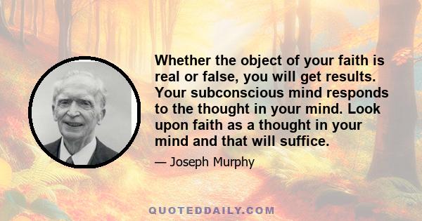 Whether the object of your faith is real or false, you will get results. Your subconscious mind responds to the thought in your mind. Look upon faith as a thought in your mind and that will suffice.