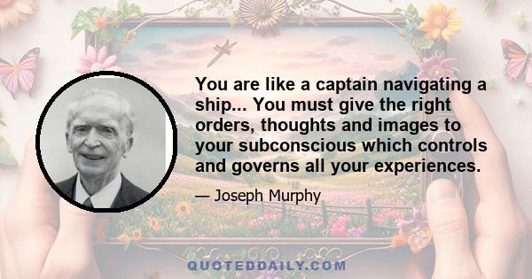 You are like a captain navigating a ship... You must give the right orders, thoughts and images to your subconscious which controls and governs all your experiences.