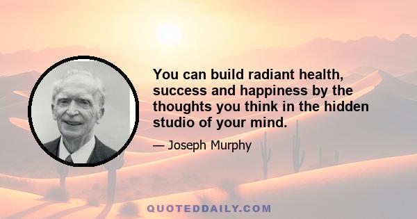 You can build radiant health, success and happiness by the thoughts you think in the hidden studio of your mind.