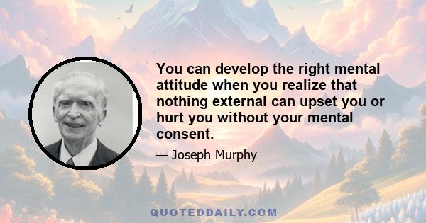 You can develop the right mental attitude when you realize that nothing external can upset you or hurt you without your mental consent.