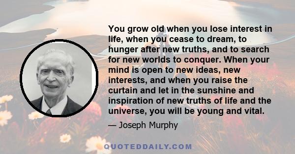 You grow old when you lose interest in life, when you cease to dream, to hunger after new truths, and to search for new worlds to conquer. When your mind is open to new ideas, new interests, and when you raise the