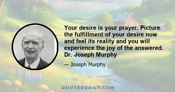 Your desire is your prayer. Picture the fulfillment of your desire now and feel its reality and you will experience the joy of the answered. Dr. Joseph Murphy