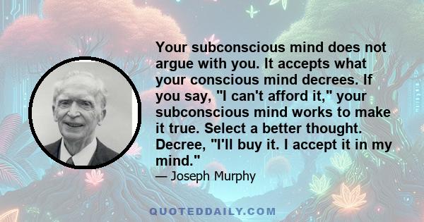 Your subconscious mind does not argue with you. It accepts what your conscious mind decrees. If you say, I can't afford it, your subconscious mind works to make it true. Select a better thought. Decree, I'll buy it. I