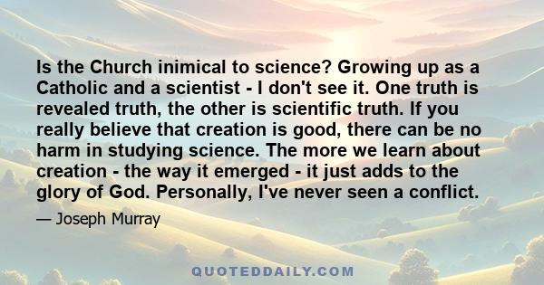 Is the Church inimical to science? Growing up as a Catholic and a scientist - I don't see it. One truth is revealed truth, the other is scientific truth. If you really believe that creation is good, there can be no harm 