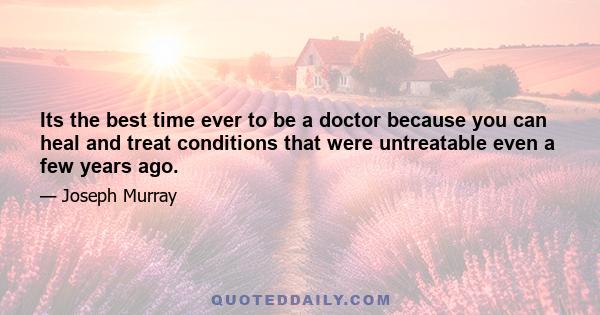 Its the best time ever to be a doctor because you can heal and treat conditions that were untreatable even a few years ago.