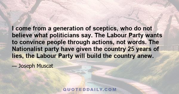 I come from a generation of sceptics, who do not believe what politicians say. The Labour Party wants to convince people through actions, not words. The Nationalist party have given the country 25 years of lies, the