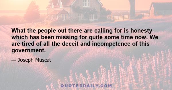 What the people out there are calling for is honesty which has been missing for quite some time now. We are tired of all the deceit and incompetence of this government.