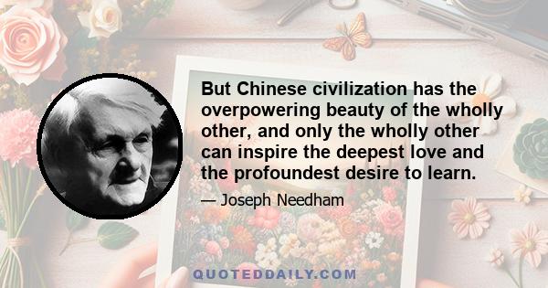 But Chinese civilization has the overpowering beauty of the wholly other, and only the wholly other can inspire the deepest love and the profoundest desire to learn.