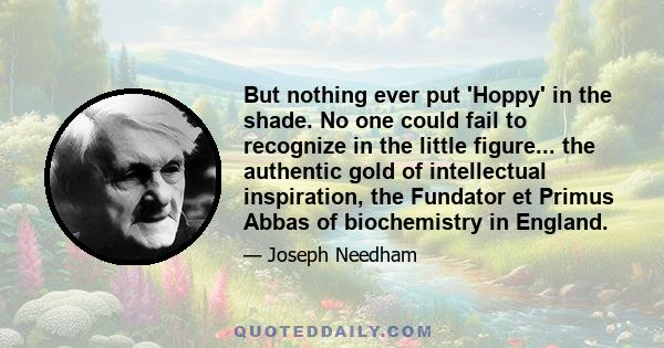 But nothing ever put 'Hoppy' in the shade. No one could fail to recognize in the little figure... the authentic gold of intellectual inspiration, the Fundator et Primus Abbas of biochemistry in England.